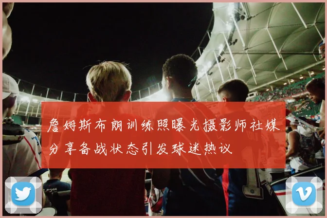 詹姆斯布朗训练照曝光摄影师社媒分享备战状态引发球迷热议