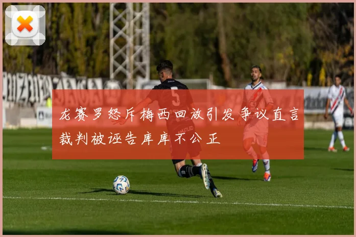 龙赛罗怒斥梅西回放引发争议直言裁判被诬告库库不公正