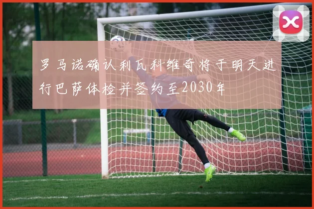 罗马诺确认利瓦科维奇将于明天进行巴萨体检并签约至2030年